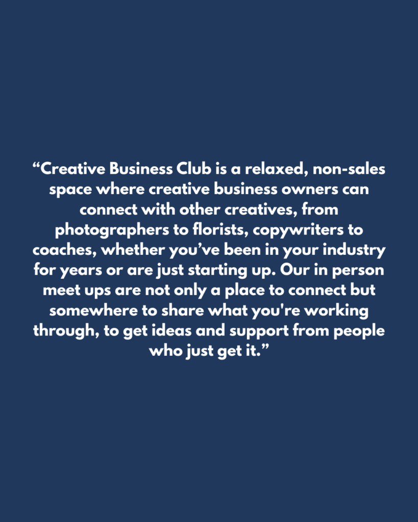 “Creative Business Club is a relaxed, non-sales space where creative business owners can connect with other creatives, from photographers to florists, copywriters to coaches, whether you’ve been in your industry for years or are just starting up. Our in person meet ups are not only a place to connect but somewhere to share what you're working through, to get ideas and support from people who just get it.”